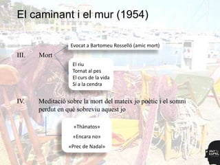 El caminant i el mur (1954)

                  Evocat a Bartomeu Rosselló (amic mort)
III.   Mort
                   El riu
                   Tornat al pes
                   El curs de la vida
                   Sí a la cendra


IV.    Meditació sobre la mort del mateix jo poètic i el somni
       perdut en què sobreviu aquest jo

                    «Thànatos»
                   «Encara no»
                  «Prec de Nadal»
 