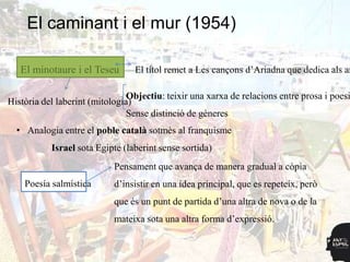 El caminant i el mur (1954)

   El minotaure i el Teseu       El títol remet a Les cançons d‟Ariadna que dedica als am

                                Objectiu: teixir una xarxa de relacions entre prosa i poesi
Història del laberint (mitología)
                                Sense distinció de gèneres
  • Analogia entre el poble català sotmès al franquisme
           Israel sota Egipte (laberint sense sortida)
                            Pensament que avança de manera gradual a còpia
    Poesía salmística       d‟insistir en una idea principal, que es repeteix, però
                            que és un punt de partida d‟una altra de nova o de la
                            mateixa sota una altra forma d‟expressió.
 