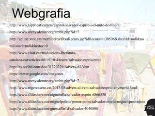 Webgrafia
http://www.xiptv.cat/carrers/capitol/salvador-espriu-i-el-mite-de-sinera
http://www.arenysdemar.org/ambit.php?id=7
http://aplitic.xtec.cat/merli/cerca/fitxaRecurs.jsp?idRecurs=/130506&sheetId=null&no
mUsuari=null&inxtec=0
http://www.visat.cat/traduccions-literatura-
catalana/cat/articles/86/151/0/4/teatre/salvador-espriu.html
http://es.scribd.com/doc/31320229/Advers-Al-Vent
https://www.google.com/imagenes
http://www.arenysdemar.org/ambit.php?id=7
http://www.rogercasero.cat/2013/03/advers-al-vent-salvadorespriu-anyespriu.html
http://www.slideshare.net/aiguabella/salvador-espriu-6866530
http://www.slideshare.net/miguelpnieto/power-point-salvador-espriu-miguel-prez-nieto
http://www.slideshare.net/guestaf0e1d/salvador-4040808
 