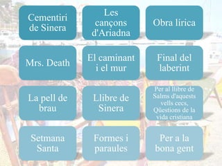 Les
Cementiri
               cançons     Obra lírica
de Sinera
              d'Ariadna

             El caminant    Final del
Mrs. Death
               i el mur     laberint

                           Per al llibre de
La pell de    Llibre de    Salms d'aquests
                             vells cecs,
  brau         Sinera      Qüestions de la
                            vida cristiana


 Setmana      Formes i      Per a la
  Santa       paraules     bona gent
 