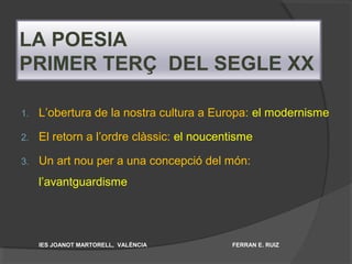 LA POESIA
PRIMER TERÇ DEL SEGLE XX
1. L’obertura de la nostra cultura a Europa: el modernisme
2. El retorn a l’ordre clàssic: el noucentisme
3. Un art nou per a una concepció del món:
l’avantguardisme
IES JOANOT MARTORELL, VALÈNCIA FERRAN E. RUIZ
 