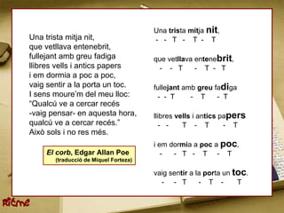 Una trista mitja nit,
    Una trista mitja nit,                  - - T - T - T
    que vetllava entenebrit,
    fullejant amb greu fadiga              que vetllava entenebrit,
    llibres vells i antics papers           - - T       - T - T
    i em dormia a poc a poc,
    vaig sentir a la porta un toc.         fullejant amb greu fadiga
    I sens moure’m del meu lloc:            - - T      - T     - T
    “Qualcú ve a cercar recés
    -vaig pensar- en aquesta hora,         llibres vells i antics papers
    qualcú ve a cercar recés.”               - -     T - T         - T
    Això sols i no res més.
                                           i em dormia a poc a poc,
        El corb, Edgar Allan Poe              -  - T - T - T
           (traducció de Miquel Forteza)

                                           vaig sentir a la porta un toc.
                                             - - T        - T -       T


Ritme
 