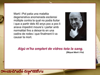 Martí i Pol patia una malaltia
      degenerativa anomenada esclerosi
      múltiple contra la qual no podia lluitar
      i que a partir dels 40 anys poc a poc li
      anava impedint moure’s i parlar amb
      normalitat fins a deixar-lo en una
      cadira de rodes i que finalment li va
      causar la mort.



         Algú m'ha omplert de vidres tota la sang.
                                                 (Miquel Martí i Pol)




Concentració expressiva
 