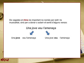 De vegades el ritme és important no només per estil i la
        musicalitat, sinó per a donar o aclarir el sentit d’alguns versos:

                           Una jove veu l’amenaça


          Una jove    veu l’amenaça             Una jove veu     l’amenaça




Ritme
 