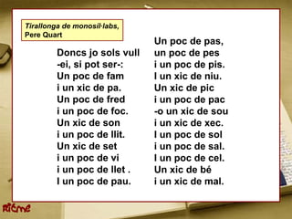 Tirallonga de monosíl·labs,
    Pere Quart
                                  Un poc de pas,
             Doncs jo sols vull   un poc de pes
             -ei, si pot ser-:    i un poc de pis.
             Un poc de fam        I un xic de niu.
             i un xic de pa.      Un xic de pic
             Un poc de fred       i un poc de pac
             i un poc de foc.     -o un xic de sou
             Un xic de son        i un xic de xec.
             i un poc de llit.    I un poc de sol
             Un xic de set        i un poc de sal.
             i un poc de vi       I un poc de cel.
             i un poc de llet .   Un xic de bé
             I un poc de pau.     i un xic de mal.

Ritme
 