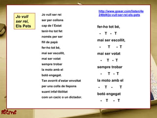 http://www.goear.com/listen/4e
               Jo vull ser rei                248d4/jo-vull-ser-rei-els-pets
    Jo vull
    ser rei,   ser per collons

    Els Pets   cap de l´Estat                 fer-ho tot bé,
               tenir-ho tot fet
                                               -      T - T
               només per ser
               fill de papà
                                              mai ser escollit,
               fer-ho tot bé,                  -          T        - T
               mai ser escollit,              mai ser votat
               mai ser votat
                                                  -   T - T
               sempre trobar
                                              sempre trobar
               la moto amb el
               botó engegat.                      -       T - T
               Tan avorrit d’estar envoltat   la moto amb el
               per una colla de llepons       -       T       -     T
               suant infal·libilitat
                                              botó engegat
               com un cacic o un dictador.
                                                  -   T           - T


Ritme
 