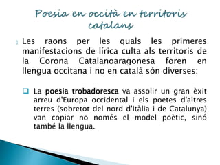  Les raons per les quals les primeres 
manifestacions de lírica culta als territoris de 
la Corona Catalanoaragonesa foren en 
llengua occitana i no en català són diverses: 
 La poesia trobadoresca va assolir un gran èxit 
arreu d'Europa occidental i els poetes d'altres 
terres (sobretot del nord d'Itàlia i de Catalunya) 
van copiar no només el model poètic, sinó 
també la llengua. 
 