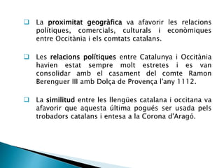  La proximitat geogràfica va afavorir les relacions 
polítiques, comercials, culturals i econòmiques 
entre Occitània i els comtats catalans. 
 Les relacions polítiques entre Catalunya i Occitània 
havien estat sempre molt estretes i es van 
consolidar amb el casament del comte Ramon 
Berenguer III amb Dolça de Provença l'any 1112. 
 La similitud entre les llengües catalana i occitana va 
afavorir que aquesta última pogués ser usada pels 
trobadors catalans i entesa a la Corona d'Aragó. 
 