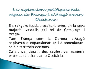  Els senyors feudals occitans eren, en la seva 
majoria, vassalls del rei de Catalunya i 
Aragó. 
 Tant França com la Corona d’Aragó 
aspiraven a expansionar-se i a annexionar-se 
els territoris occitans. 
 Catalunya, durant dos segles, va mantenir 
estretes relacions amb Occitània. 
 