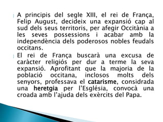  A principis del segle XIII, el rei de França, 
Felip August, decideix una expansió cap al 
sud dels seus territoris, per afegir Occitània a 
les seves possessions i acabar amb la 
independència dels poderosos nobles feudals 
occitans. 
 El rei de França buscarà una excusa de 
caràcter religiós per dur a terme la seva 
expansió. Aprofitant que la majoria de la 
població occitana, inclosos molts dels 
senyors, professava el catarisme, considrada 
una heretgia per l’Església, convocà una 
croada amb l’ajuda dels exèrcits del Papa. 
 