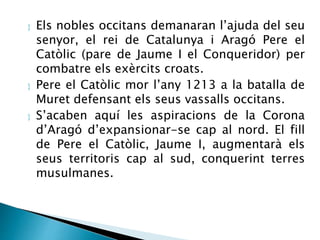  Els nobles occitans demanaran l’ajuda del seu 
senyor, el rei de Catalunya i Aragó Pere el 
Catòlic (pare de Jaume I el Conqueridor) per 
combatre els exèrcits croats. 
 Pere el Catòlic mor l’any 1213 a la batalla de 
Muret defensant els seus vassalls occitans. 
 S’acaben aquí les aspiracions de la Corona 
d’Aragó d’expansionar-se cap al nord. El fill 
de Pere el Catòlic, Jaume I, augmentarà els 
seus territoris cap al sud, conquerint terres 
musulmanes. 
 