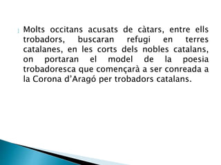  Molts occitans acusats de càtars, entre ells 
trobadors, buscaran refugi en terres 
catalanes, en les corts dels nobles catalans, 
on portaran el model de la poesia 
trobadoresca que començarà a ser conreada a 
la Corona d’Aragó per trobadors catalans. 
 
