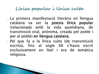  La primera manifestació literària en llengua 
catalana va ser la poesia lírica popular 
(relacionada amb la vida quotidiana, de 
transmissió oral, anònima, creada pel poble i 
per al poble) en llengua catalana. 
 Pel que fa a la lírica culta (de transmissió 
escrita), fins al segle XII s’havia escrit 
exclusivament en llatí i era de temàtica 
religiosa. 
 