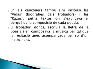  En els cançoners també s’hi incloïen les 
“Vidas” (biografies dels trobadors) i les 
“Razós”, petits textos on s’explicava el 
perquè de la composició de cada poesia. 
 El trobador, doncs, escrivia la lletra de la 
poesia i en composava la música per tal que 
la recitació anés acompanyada pel so d’un 
instrument. 
 