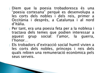  Diem que la poesia trobadoresca és una 
“poesia cortesana” perquè es desenvolupa a 
les corts dels nobles i dels reis, primer a 
Occitània i després, a Catalunya i al nord 
d’Itàlia. 
 Per tant, era una poesia feta per a la noblesa i 
tractava dels temes que podien interessar a 
aquest grup social: l’amor, la guerra, 
l’honor… 
 Els trobadors d’extracció social humil vivien a 
les corts dels nobles, prínceps i reis dels 
quals rebien una remuneració econòmica pels 
seus serveis. 
 