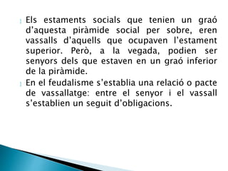  Els estaments socials que tenien un graó 
d’aquesta piràmide social per sobre, eren 
vassalls d’aquells que ocupaven l’estament 
superior. Però, a la vegada, podien ser 
senyors dels que estaven en un graó inferior 
de la piràmide. 
 En el feudalisme s’establia una relació o pacte 
de vassallatge: entre el senyor i el vassall 
s’establien un seguit d’obligacions. 
 
