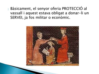  Bàsicament, el senyor oferia PROTECCIÓ al 
vassall i aquest estava obligat a donar-li un 
SERVEI, ja fos militar o econòmic. 
 
