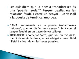  Per què diem que la poesia trobadoresca és 
una “poesia feudal”? Perquè traslladarà les 
relacions feudals entre un senyor i un vassall 
a la poesia de temàtica amorosa. 
 DAMA: anomenada en la poesia trobadoresca 
“midons”, que vol dir “el meu senyor”. Serà com el 
senyor feudal en un pacte de vassallatge. 
 TROBADOR: anomenat “om”, que vol dir “vassall”. 
Haurà de servir la dama, estarà obligat a ser-li fidel 
i lleial i a lloar-la en les seves poesies. 
 