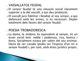  VASSALLATGE FEUDAL 
 El senyor feudal té una situació social clarament 
superior a la del vassall, a qui deu protecció. 
 El vassall jura fidelitat i lleialtat al seu senyor, a qui 
defensarà amb les armes, si és necessari. Depèn 
totalment dels favors del senyor feudal. 
 POESIA TROBADORESCA 
 La dama, la midons, és equivalent al senyor, és un 
ésser excel·lent: noble i poderosa, rica, bonica i 
bona. Socialment estava per sobre del seu estimat. 
Havia de ser casada (podia ser l'esposa d'un rei o 
senyor feudal) i, per tant, amb drets jurídics propis. 
 