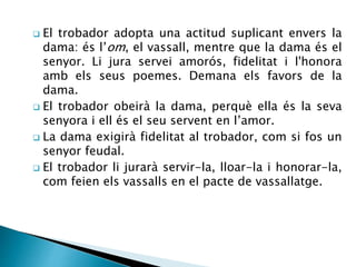  El trobador adopta una actitud suplicant envers la 
dama: és l’om, el vassall, mentre que la dama és el 
senyor. Li jura servei amorós, fidelitat i l'honora 
amb els seus poemes. Demana els favors de la 
dama. 
 El trobador obeirà la dama, perquè ella és la seva 
senyora i ell és el seu servent en l’amor. 
 La dama exigirà fidelitat al trobador, com si fos un 
senyor feudal. 
 El trobador li jurarà servir-la, lloar-la i honorar-la, 
com feien els vassalls en el pacte de vassallatge. 
 