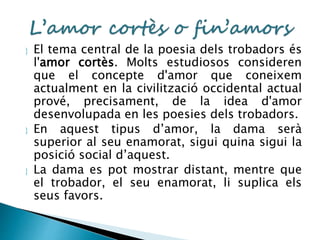  El tema central de la poesia dels trobadors és 
l'amor cortès. Molts estudiosos consideren 
que el concepte d'amor que coneixem 
actualment en la civilització occidental actual 
prové, precisament, de la idea d'amor 
desenvolupada en les poesies dels trobadors. 
 En aquest tipus d’amor, la dama serà 
superior al seu enamorat, sigui quina sigui la 
posició social d’aquest. 
 La dama es pot mostrar distant, mentre que 
el trobador, el seu enamorat, li suplica els 
seus favors. 
 