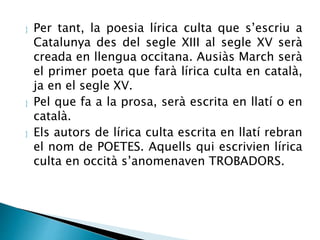  Per tant, la poesia lírica culta que s’escriu a 
Catalunya des del segle XIII al segle XV serà 
creada en llengua occitana. Ausiàs March serà 
el primer poeta que farà lírica culta en català, 
ja en el segle XV. 
 Pel que fa a la prosa, serà escrita en llatí o en 
català. 
 Els autors de lírica culta escrita en llatí rebran 
el nom de POETES. Aquells qui escrivien lírica 
culta en occità s’anomenaven TROBADORS. 
 