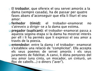  El trobador, que ofereix el seu servei amorós a la 
dama (sempre casada), ha de passar per quatre 
fases abans d’aconseguir que ella li lliuri el seu 
amor: 
 fenhedor (tímid): el trobador-enamorat no 
s'atreveix a dirigir-se a la dama que estima. 
 pregador (suplicant): el trobador-enamorat passa a 
aquesta segona etapa si la dama ha mostrat interès 
per ell i li ha permès que li expressi el seu amor a 
través de la poesia. 
 entendedor: entre la dama i el trobador- enamorat 
s'estableix una relació de "complicitat". Ella accepta 
els seus poemes de servei amorós i els seus 
juraments de fidelitat. A canvi, li dóna penyores del 
seu amor (una cinta, un mocador, un cinturó, un 
floc de cabells...) o diners ("aver"). 
 