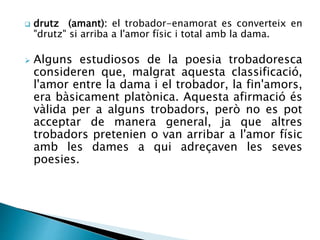  drutz (amant): el trobador-enamorat es converteix en 
"drutz" si arriba a l'amor físic i total amb la dama. 
 Alguns estudiosos de la poesia trobadoresca 
consideren que, malgrat aquesta classificació, 
l'amor entre la dama i el trobador, la fin'amors, 
era bàsicament platònica. Aquesta afirmació és 
vàlida per a alguns trobadors, però no es pot 
acceptar de manera general, ja que altres 
trobadors pretenien o van arribar a l'amor físic 
amb les dames a qui adreçaven les seves 
poesies. 
 
