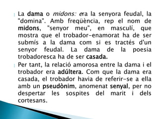  La dama o midons: era la senyora feudal, la 
"domina". Amb freqüència, rep el nom de 
midons, "senyor meu", en masculí, que 
mostra que el trobador-enamorat ha de ser 
submís a la dama com si es tractés d'un 
senyor feudal. La dama de la poesia 
trobadoresca ha de ser casada. 
 Per tant, la relació amorosa entre la dama i el 
trobador era adúltera. Com que la dama era 
casada, el trobador havia de referir-se a ella 
amb un pseudònim, anomenat senyal, per no 
despertar les sospites del marit i dels 
cortesans. 
 