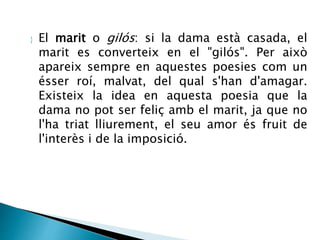  El marit o gilós: si la dama està casada, el 
marit es converteix en el "gilós". Per això 
apareix sempre en aquestes poesies com un 
ésser roí, malvat, del qual s'han d'amagar. 
Existeix la idea en aquesta poesia que la 
dama no pot ser feliç amb el marit, ja que no 
l'ha triat lliurement, el seu amor és fruit de 
l'interès i de la imposició. 
 