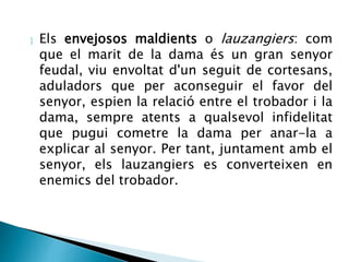  Els envejosos maldients o lauzangiers: com 
que el marit de la dama és un gran senyor 
feudal, viu envoltat d'un seguit de cortesans, 
aduladors que per aconseguir el favor del 
senyor, espien la relació entre el trobador i la 
dama, sempre atents a qualsevol infidelitat 
que pugui cometre la dama per anar-la a 
explicar al senyor. Per tant, juntament amb el 
senyor, els lauzangiers es converteixen en 
enemics del trobador. 
 