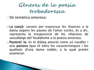  De temàtica amorosa: 
 La cançó: serveix per expressar les lloances a la 
dama segons les pautes de l'amor cortès, és a dir, 
representa la traspossició de les relacions de 
vassallatge del feudalisme a la poesia amorosa. 
 Pastorel·la: és el diàleg amorós entre un cavaller i 
una pastora (que té totes les característiques i les 
qualitats d'una dama noble), a la qual pretén 
enamorar. 
 