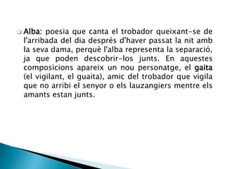  Alba: poesia que canta el trobador queixant-se de 
l'arribada del dia després d'haver passat la nit amb 
la seva dama, perquè l'alba representa la separació, 
ja que poden descobrir-los junts. En aquestes 
composicions apareix un nou personatge, el gaita 
(el vigilant, el guaita), amic del trobador que vigila 
que no arribi el senyor o els lauzangiers mentre els 
amants estan junts. 
 