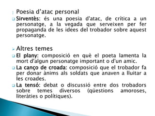  Poesia d’atac personal 
 Sirventès: és una poesia d'atac, de crítica a un 
personatge, a la vegada que serveixen per fer 
propaganda de les idees del trobador sobre aquest 
personatge. 
 Altres temes 
 El plany: composició en què el poeta lamenta la 
mort d'algun personatge important o d'un amic. 
 La canço de croada: composició que el trobador fa 
per donar ànims als soldats que anaven a lluitar a 
les croades. 
 La tensó: debat o discussió entre dos trobadors 
sobre temes diversos (qüestions amoroses, 
literàties o polítiques). 
 