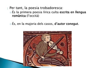  Per tant, la poesia trobadoresca: 
oÉs la primera poesia lírica culta escrita en llengua 
romànica (l’occità) 
oÉs, en la majoria dels casos, d’autor conegut. 
 