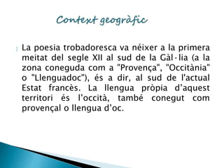  La poesia trobadoresca va néixer a la primera 
meitat del segle XII al sud de la Gàl·lia (a la 
zona coneguda com a "Provença", "Occitània" 
o "Llenguadoc"), és a dir, al sud de l'actual 
Estat francès. La llengua pròpia d’aquest 
territori és l’occità, també conegut com 
provençal o llengua d’oc. 
 