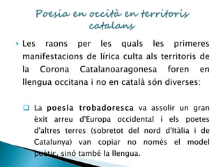 Les raons per les quals les primeres manifestacions de lírica culta als territoris de la Corona Catalanoaragonesa foren en llengua occitana i no en català són diverses: La  poesia trobadoresca  va assolir un gran èxit arreu d'Europa occidental i els poetes d'altres terres (sobretot del nord d'Itàlia i de Catalunya) van copiar no només el model poètic, sinó també la llengua. 