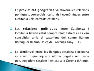 La  proximitat geogràfica  va afavorir les relacions polítiques, comercials, culturals i econòmiques entre Occitània i els comtats catalans. Les  relacions polítiques  entre Catalunya i Occitània havien estat sempre molt estretes i es van consolidar amb el casament del comte Ramon Berenguer III amb Dolça de Provença l'any 1112. La  similitud  entre les llengües catalana i occitana va afavorir que aquesta última pogués ser usada pels trobadors catalans i entesa a la Corona d'Aragó. 
