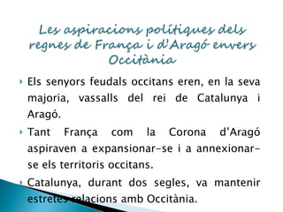 Els senyors feudals occitans eren, en la seva majoria, vassalls del rei de Catalunya i Aragó. Tant França com la Corona d’Aragó aspiraven a expansionar-se i a annexionar-se els territoris occitans. Catalunya, durant dos segles, va mantenir estretes relacions amb Occitània. 