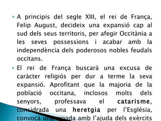 A principis del segle XIII, el rei de França, Felip August, decideix una expansió cap al sud dels seus territoris, per afegir Occitània a les seves possessions i acabar amb la independència dels poderosos nobles feudals occitans. El rei de França buscarà una excusa de caràcter religiós per dur a terme la seva expansió. Aprofitant que la majoria de la població occitana, inclosos molts dels senyors, professava el  catarisme , considrada una  heretgia  per l’Església, convocà una croada amb l’ajuda dels exèrcits del Papa. 