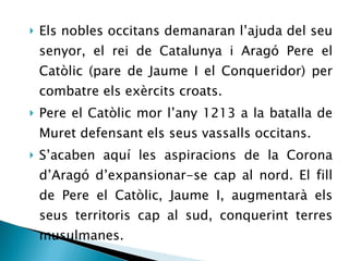 Els nobles occitans demanaran l’ajuda del seu senyor, el rei de Catalunya i Aragó Pere el Catòlic (pare de Jaume I el Conqueridor) per combatre els exèrcits croats. Pere el Catòlic mor l’any 1213 a la batalla de Muret defensant els seus vassalls occitans. S’acaben aquí les aspiracions de la Corona d’Aragó d’expansionar-se cap al nord. El fill de Pere el Catòlic, Jaume I, augmentarà els seus territoris cap al sud, conquerint terres musulmanes. 