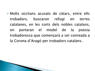 Molts occitans acusats de càtars, entre ells trobadors, buscaran refugi en terres catalanes, en les corts dels nobles catalans, on portaran el model de la poesia trobadoresca que començarà a ser conreada a la Corona d’Aragó per trobadors catalans. 