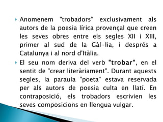 Anomenem &quot;trobadors&quot; exclusivament als autors de la poesia lírica provençal que creen les seves obres entre els segles XII i XIII, primer al sud de la Gàl·lia, i després a Catalunya i al nord d'Itàlia.  El seu nom deriva del verb  &quot;trobar&quot; , en el sentit de &quot;crear literàriament&quot;. Durant aquests segles, la paraula &quot;poeta&quot; estava reservada per als autors de poesia culta en llatí. En contraposició, els trobadors escrivien les seves composicions en llengua vulgar.  
