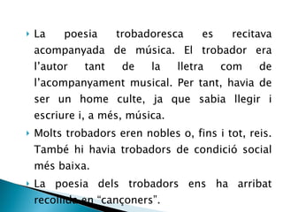 La poesia trobadoresca es recitava acompanyada de música. El trobador era l’autor tant de la lletra com de l’acompanyament musical. Per tant, havia de ser un home culte, ja que sabia llegir i escriure i, a més, música. Molts trobadors eren nobles o, fins i tot, reis. També hi havia trobadors de condició social més baixa. La poesia dels trobadors ens ha arribat recollida en “cançoners”. 