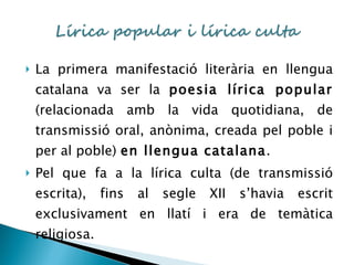 La primera manifestació literària en llengua catalana va ser la  poesia lírica popular  (relacionada amb la vida quotidiana, de transmissió oral, anònima, creada pel poble i per al poble)  en llengua catalana . Pel que fa a la lírica culta (de transmissió escrita), fins al segle XII s’havia escrit exclusivament en llatí i era de temàtica religiosa. 