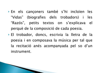En els cançoners també s’hi incloïen les “Vidas” (biografies dels trobadors) i les “Razós”, petits textos on s’explicava el perquè de la composició de cada poesia. El trobador, doncs, escrivia la lletra de la poesia i en composava la música per tal que la recitació anés acompanyada pel so d’un instrument. 