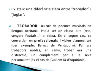 Existeix una diferència clara entre “trobador” i “joglar”: TROBADOR:  Autor  de poemes musicals en llengua occitana. Podia ser de classe alta (reis, senyors feudals...) o baixa. En el segon cas, es convertien en  professionals  i vivien d'aquest art (per exemple, Bernat de Ventadorn). Per als trobadors nobles, en canvi, trobar era una distracció, un complement per a la seva personalitat (és el cas de Guillem IX d'Aquitània). 