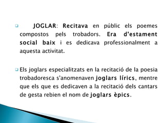 JOGLAR :  Recitava  en públic els poemes compostos pels trobadors.  Era d'estament social baix  i es dedicava professionalment a aquesta activitat.  Els joglars especialitzats en la recitació de la poesia trobadoresca s'anomenaven  joglars lírics , mentre que els que es dedicaven a la recitació dels cantars de gesta rebien el nom de  joglars èpics . 