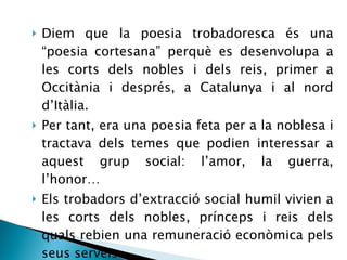 Diem que la poesia trobadoresca és una “poesia cortesana” perquè es desenvolupa a les corts dels nobles i dels reis, primer a Occitània i després, a Catalunya i al nord d’Itàlia. Per tant, era una poesia feta per a la noblesa i tractava dels temes que podien interessar a aquest grup social: l’amor, la guerra, l’honor… Els trobadors d’extracció social humil vivien a les corts dels nobles, prínceps i reis dels quals rebien una remuneració econòmica pels seus serveis.  