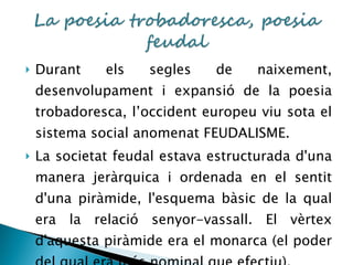 Durant els segles de naixement, desenvolupament i expansió de la poesia trobadoresca, l’occident europeu viu sota el sistema social anomenat FEUDALISME. La societat feudal estava estructurada d'una manera jeràrquica i ordenada en el sentit d'una piràmide, l'esquema bàsic de la qual era la relació senyor-vassall. El vèrtex d'aquesta piràmide era el monarca (el poder del qual era més nominal que efectiu).  
